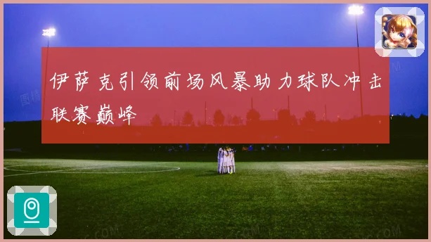 伊萨克引领前场风暴助力球队冲击联赛巅峰