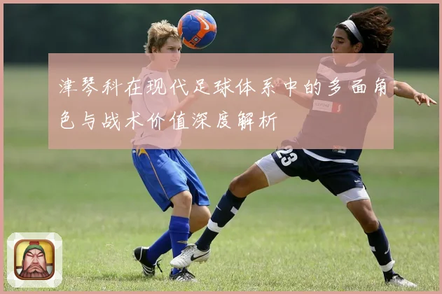 津琴科在现代足球体系中的多面角色与战术价值深度解析
