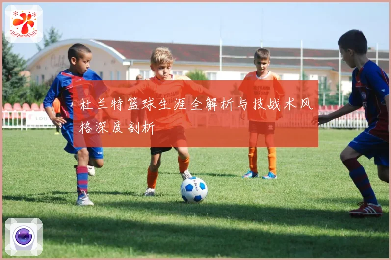 杜兰特篮球生涯全解析与技战术风格深度剖析