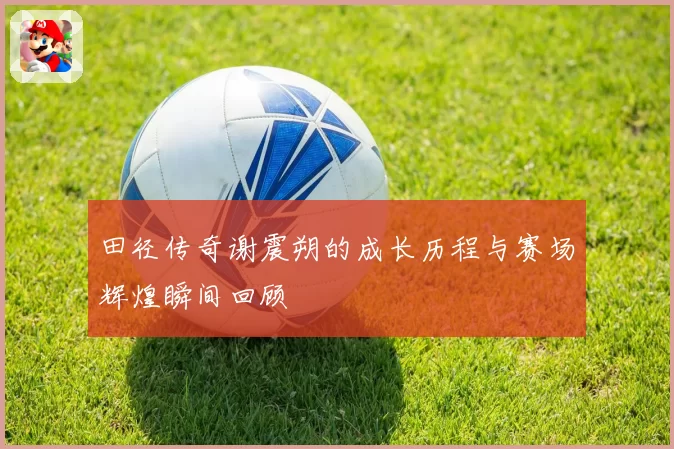 田径传奇谢震朔的成长历程与赛场辉煌瞬间回顾
