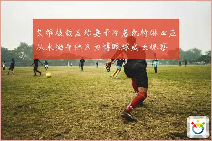 艾维被裁后称妻子冷落凯特琳回应从未抛弃他只为博眼球成长观察