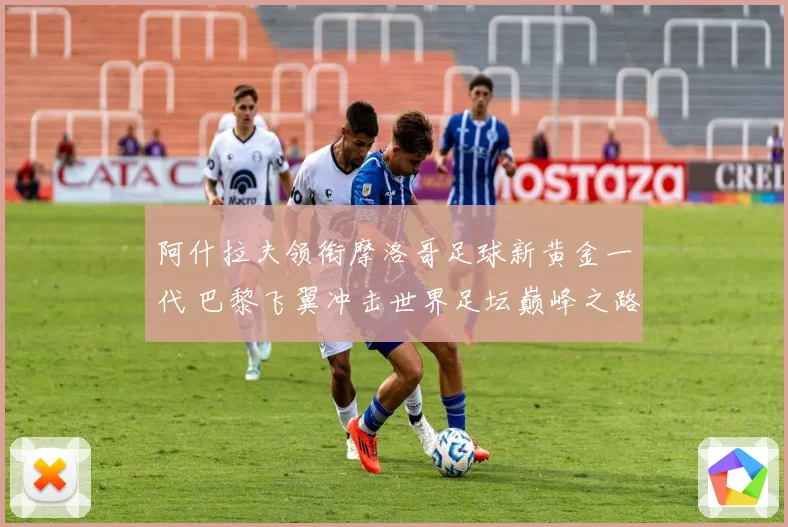 阿什拉夫领衔摩洛哥足球新黄金一代 巴黎飞翼冲击世界足坛巅峰之路