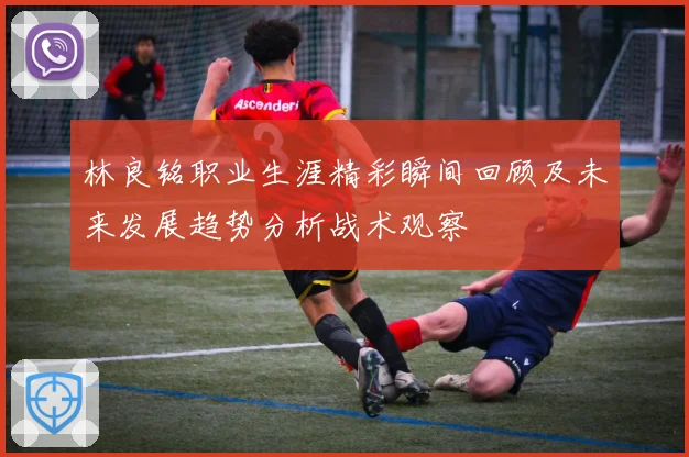 林良铭职业生涯精彩瞬间回顾及未来发展趋势分析战术观察