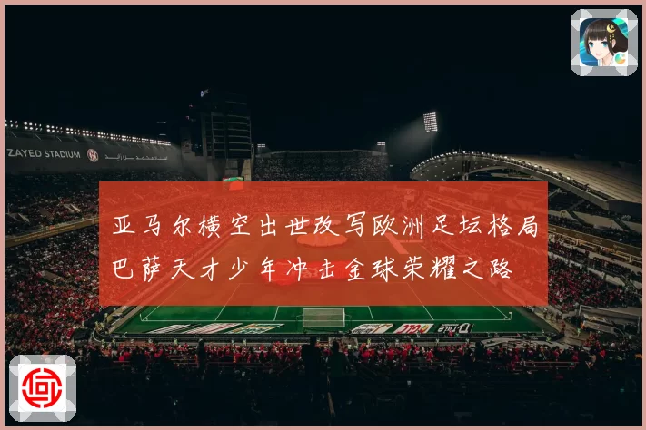 亚马尔横空出世改写欧洲足坛格局巴萨天才少年冲击金球荣耀之路