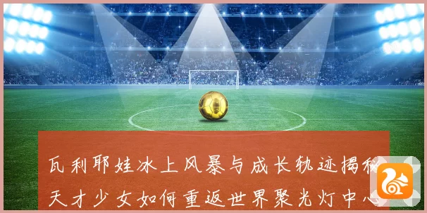 瓦利耶娃冰上风暴与成长轨迹揭秘天才少女如何重返世界聚光灯中心