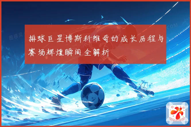 排球巨星博斯科维奇的成长历程与赛场辉煌瞬间全解析