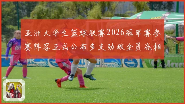 亚洲大学生篮球联赛2026冠军赛参赛阵容正式公布多支劲旅全员亮相