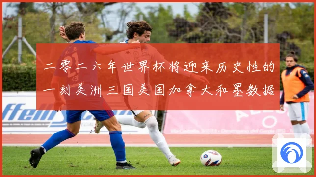 二零二六年世界杯将迎来历史性的一刻美洲三国美国加拿大和墨数据研判