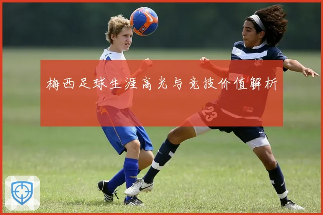 梅西足球生涯高光与竞技价值解析
