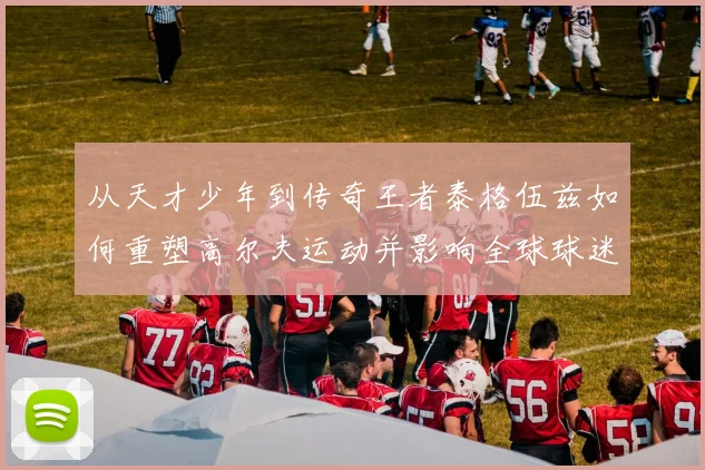 从天才少年到传奇王者泰格伍兹如何重塑高尔夫运动并影响全球球迷