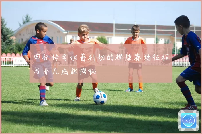 田径传奇切普科切的辉煌赛场征程与非凡成就揭秘