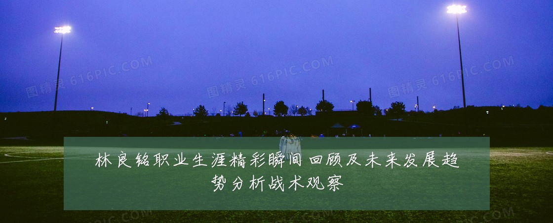 林良铭职业生涯精彩瞬间回顾及未来发展趋势分析战术观察