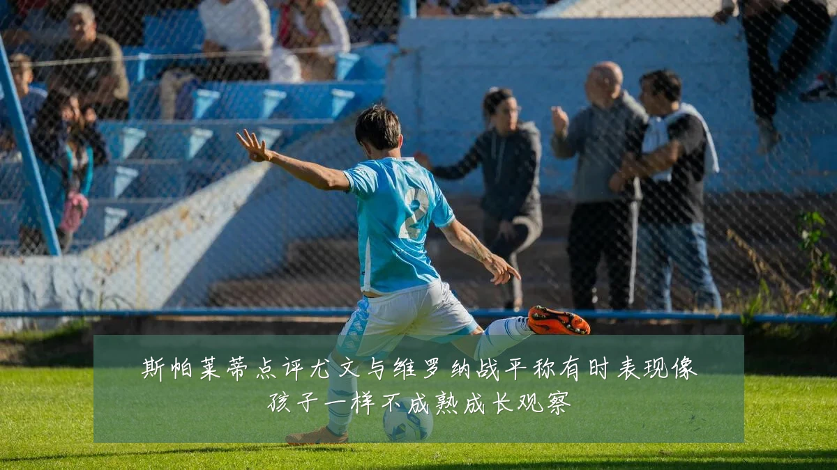 斯帕莱蒂点评尤文与维罗纳战平称有时表现像孩子一样不成熟成长观察